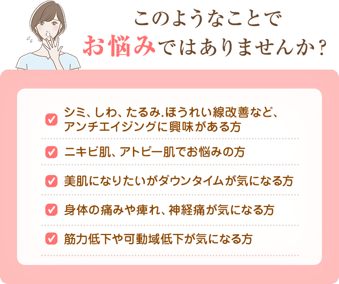 アンチエイジングの興味がある方、ニキビ肌、アトピー肌でお悩みの方、体の痛み、しびれ、神経痛が気になる方、筋力や可動域低下が気になる方におすすめ